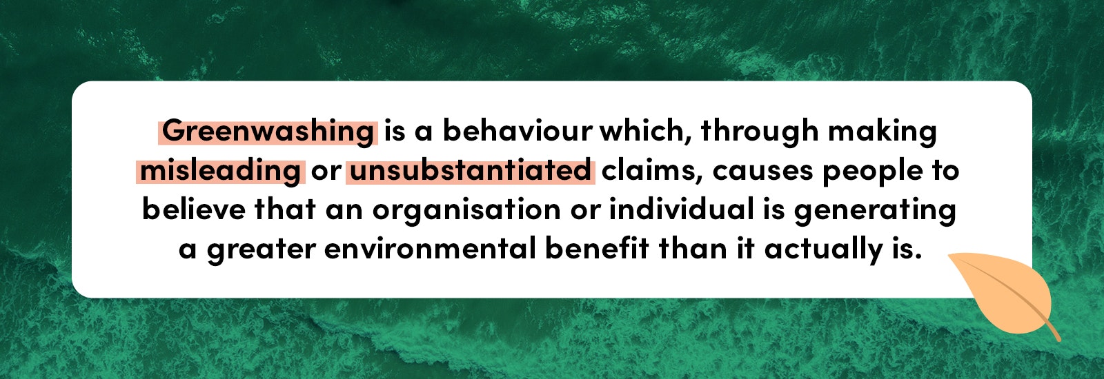 Greenwashing is a behaviour which, through making misleading or unsubstantiated claims, causes people to believe that an organisation or individual is generating a greater environmental benefit than it actually is.