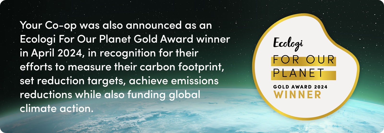 Your Co-op was also announced as an Ecologi For Our Planet Gold Award Winner in April 2024, in recognition for their efforts to measure their carbon footprint, set reduction targets, achieve emissions reductions while also funding global climate action.