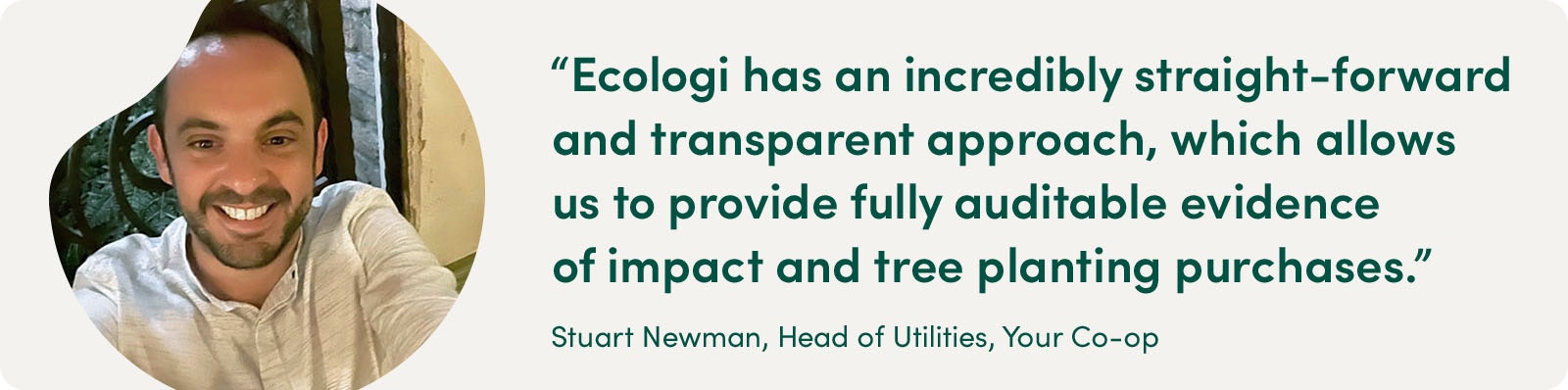 "Ecologi has an incredibly straight-forward and transparent approach, which allows us to provide fully auditable evidence of impact and tree planting purchases." - Stuart Newman, Head of Utilities, Your Co-op