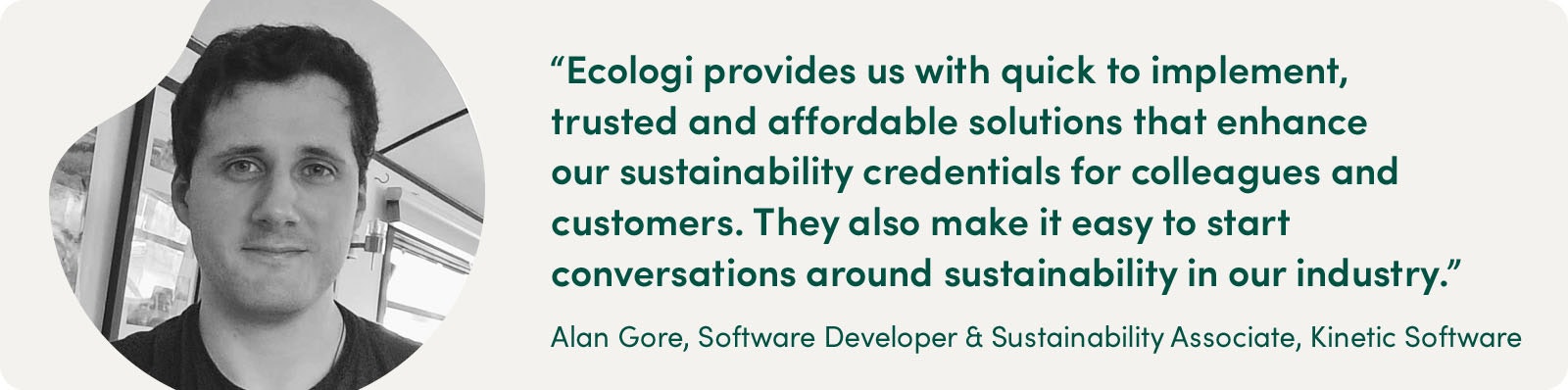 “Ecologi provides us with quick to implement, trusted and affordable solutions that enhance our sustainability credentials for colleagues and customers. They also make it easy to start conversations around sustainability in our industry.” - Alan Gore, Software Developer and Sustainability Associate at Kinetic Software