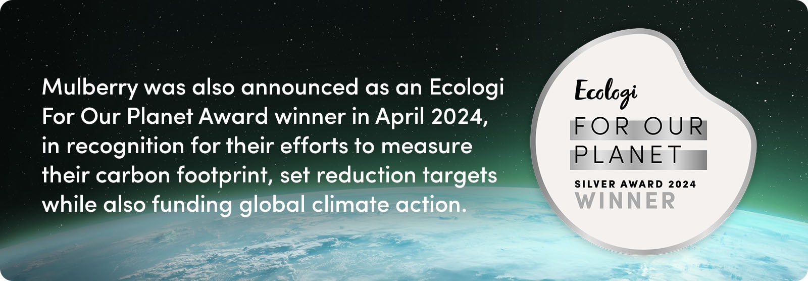 Mulberry was also announced as an Ecologi For Our Planet Award winner in April 2024, in recognition for their efforts to measure their carbon footprint, set reduction targets while also funding global climate action.