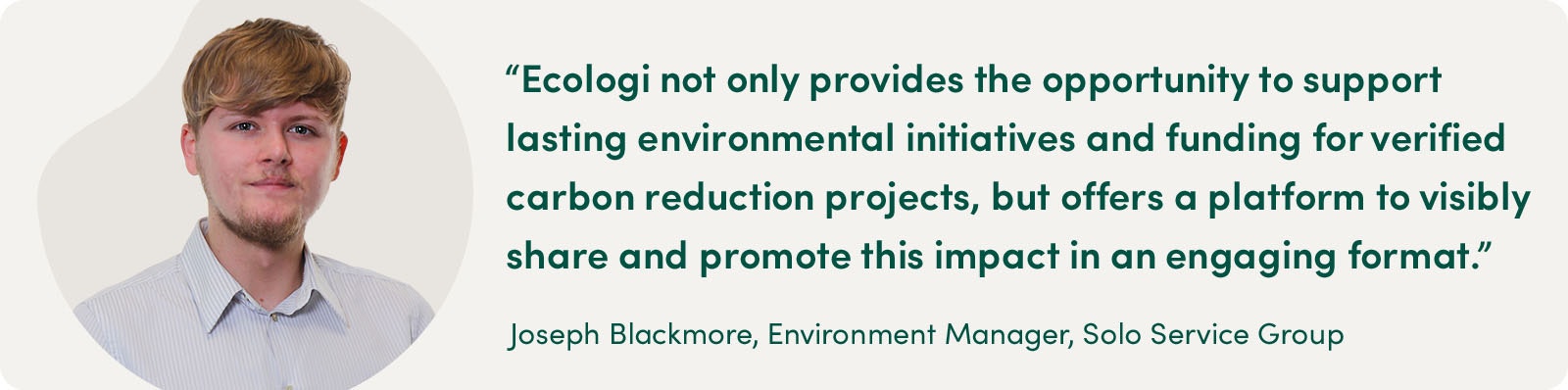 "Ecologi not only provides the opportunity to support lasting environmental initiatives and funding for verified carbon reduction projects, but offers a platform to visibly share and promote this impact in an engaging format."