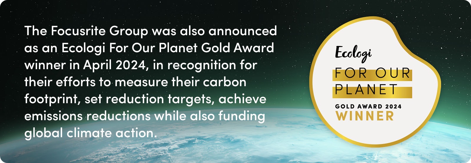 Focusrite Group was also announced as an Ecologi For Our Planet Gold Award winner in April 2024, in recognition for their efforts to measure their carbon footprint, set reduction targets, achieve emissions reductions while also funding global climate action.