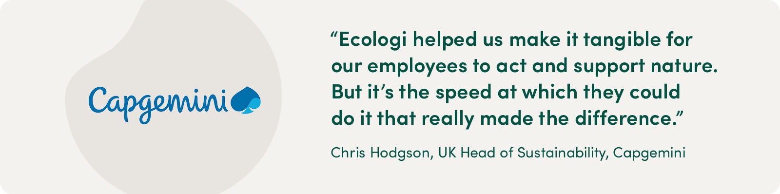 "Ecologi helped us make it tangible for our employees to act and support nature. But it's the speed at which they could do it that really made the difference." Chris Hodgson, UK Head of Sustainability, Capgemini