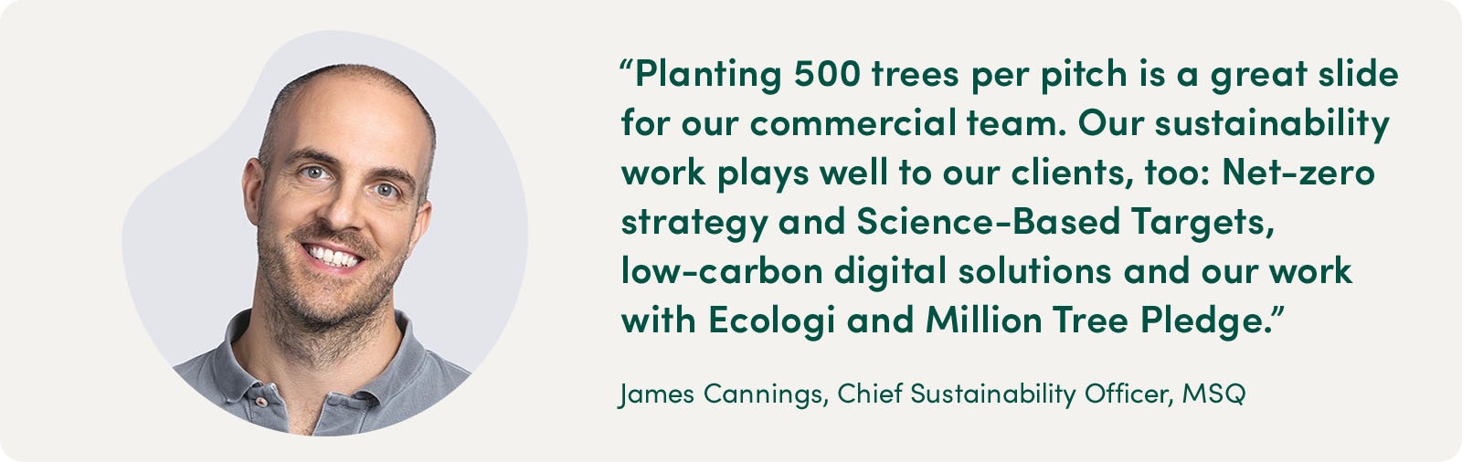 "Planting 500 trees per pitch is a great slide for our commercial team. Our sustainability work plays well to our clients, too: Net-zero strategy and Science-based Targets, low-carbon digital solutions and our work with Ecologi and Million Tree Pledge." James Cannings, Chief Sustainability Officer, MSQ